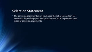 Selection Statement
• The selection statement allow to choose the set of instruction for
execution depending upon an expression’s truth .C++ provides two
types of selection statements
 