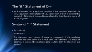 The “if ” Statement of C++
• An if statement test a particular condition, if the condition evaluated to
true, a course of action is followed, i.e., a statement or a set of statement is
executed. Otherwise if the condition evaluated to false then the course of
action is ignored.
Syntax of “if” Statement
• if (condition)
statement 1;
The statement may consist of single or compound. If the condition
evaluates non zero value that is true then the statement 1 is executed
otherwise if the condition evaluates zero i.e., false then the statement 1 is
ignored.
 