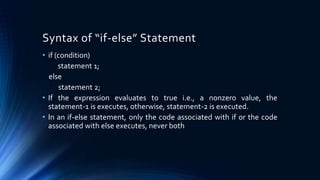 • if (condition)
statement 1;
else
statement 2;
• If the expression evaluates to true i.e., a nonzero value, the
statement-1 is executes, otherwise, statement-2 is executed.
• In an if-else statement, only the code associated with if or the code
associated with else executes, never both
Syntax of “if-else” Statement
 