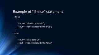 Example of “if-else” statement
if ( x )
{
cout<<“x is non – zero n”;
cout<<“hence it result into true”;
}
else
{
cout<<“x is a zero n”;
cout<<“hence it result into false”;
}
 