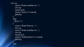 cin>>a;
cout<<”Enter another no. -”;
cin>>b;
result=a+b;
cout<<”Sum is ”<<result;
getch();
}
else
if(ch==’-‘)
{
cout<<”Enter first no. - ”;
cin>>a;
cout<<”Enter another no. -”;
cin>>b;
result=a-b;
cout<<”Subtraction is ”<<result;
getch();
}
else
 