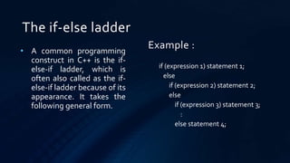 The if-else ladder
• A common programming
construct in C++ is the if-
else-if ladder, which is
often also called as the if-
else-if ladder because of its
appearance. It takes the
following general form.
if (expression 1) statement 1;
else
if (expression 2) statement 2;
else
if (expression 3) statement 3;
:
else statement 4;
Example :
 