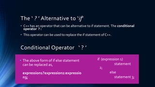 The ‘ ? ’ Alternative to ‘if’
• C++ has an operator that can be alternative to if statement. The conditional
operator ? :
• This operator can be used to replace the if statement of C++.
Conditional Operator ‘ ? ’
• The above form of if else statement
can be replaced as,
expression1?expression2:expressio
n3;
if (expression 1)
statement
2;
else
statement 3;
 