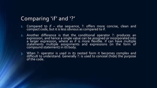 Comparing ‘if’ and ‘?’
1. Compared to if – else sequence, ?: offers more concise, clean and
compact code, but it is less obvious as compared to if.
2. Another difference is that the conditional operator ?: produces an
expression, and hence a single value can be assigned or incorporated into
a larger expression, where as if is more flexible. if can have multiple
statements multiple assignments and expressions (in the form of
compound statement) in its body.
3. When ?: operator is used in its nested form it becomes complex and
difficult to understand. Generally ?: is used to conceal (hide) the purpose
of the code.
 