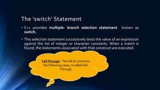 The ‘switch’ Statement
• C++ provides multiple- branch selection statement known as
switch.
• This selection statement successively tests the value of an expression
against the list of integer or character constants. When a match is
found, the statements associated with that construct are executed.
FallThrough -The fall of control to
the following cases, is called Fall-
Through
 