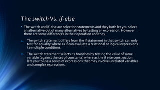 The switch Vs. if-else
• The switch and if-else are selection statements and they both let you select
an alternative out of many alternatives by testing an expression. However
there are some differences in their operation and they
1. The switch statement differs from the if statement in that switch can only
test for equality where as if can evaluate a relational or logical expressions
i.e multiple conditions.
2. The switch statement selects its branches by testing the value of same
variable (against the set of constants) where as the if else construction
lets you to use a series of expressions that may involve unrelated variables
and complex expressions.
 
