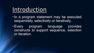 Introduction
•In a program statement may be executed
sequentially, selectively or iteratively.
•Every program language provides
constructs to support sequence, selection
or iteration.
 
