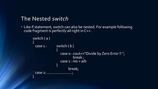 The Nested switch
• Like if statement, switch can also be nested. For example following
code fragment is perfectly all right in C++.
switch ( a )
{
case 1 : switch ( b )
{
case 0 : cout<<“Divide by Zero Error !! ”;
break ;
case 1 : res = a/b
}
break;
case 2: ……………………;
}
 