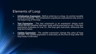 Elements of Loop
1. Initialization Expression : Before entering in a loop, its control variable
must be initialized. The initialization expression executed at only once in
the beginning of the loop.
2. Test Expression : The test expression is an expression whose truth
values decides weather the loop- body will be executed or not. If the test
expression evaluates to true I.e., the loop gets executed, otherwise the
loop terminated.
3. Update Expression : The update expression change the value of loop
variable. The update expression is executed; at the end of loop after the
loop-body is executed.
 