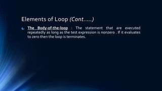 Elements of Loop (Cont.….)
4. The Body-of-the-loop : The statement that are executed
repeatedly as long as the test expression is nonzero . If it evaluates
to zero then the loop is terminates.
 