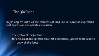 The ‘for’ loop
• In for loop we know all the elements of loop like initialization expression ,
test expression and update expression.
The syntax of the for loop :
for (initialization expression(s) ; test-expression ; update expression(s))
body-of-the-loop;
 