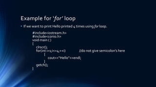 Example for ‘for’ loop
• If we want to print Hello printed 4 times using for loop.
#include<iostream.h>
#include<conio.h>
void main ( )
{
clrscr();
for(int i=1;i<=4;++i) //do not give semicolon’s here
{
cout<<“Hello”<<endl;
}
getch();
}
 