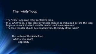 The ‘while’ loop
• The ‘while’ loop is an entry controlled loop.
• In a ‘while’ loop, a lop control variable should be initialised before the loop
begins as an uninitialized variable can be used in an expression.
• The loop variable should be updated inside the body of the ‘while’.
The syntax of the while loop :
while (expression)
loop-body
 