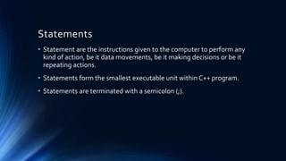 Statements
• Statement are the instructions given to the computer to perform any
kind of action, be it data movements, be it making decisions or be it
repeating actions.
• Statements form the smallest executable unit within C++ program.
• Statements are terminated with a semicolon (;).
 