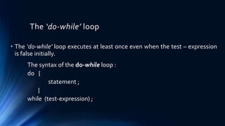 The ‘do-while’ loop
• The ‘do-while’ loop executes at least once even when the test – expression
is false initially.
The syntax of the do-while loop :
do {
statement ;
}
while (test-expression) ;
 