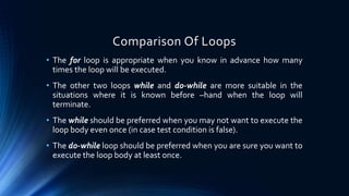 Comparison Of Loops
• The for loop is appropriate when you know in advance how many
times the loop will be executed.
• The other two loops while and do-while are more suitable in the
situations where it is known before –hand when the loop will
terminate.
• The while should be preferred when you may not want to execute the
loop body even once (in case test condition is false).
• The do-while loop should be preferred when you are sure you want to
execute the loop body at least once.
 