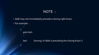 NOTE :
• lable may not immediately precede a closing right brace .
• For example :
:.
{
goto last :
:.
last : //wrong ! A lable is preceding the closing brace }
}
 
