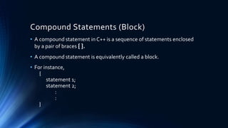 Compound Statements (Block)
• A compound statement in C++ is a sequence of statements enclosed
by a pair of braces { }.
• A compound statement is equivalently called a block.
• For instance,
{
statement 1;
statement 2;
:
:
}
 