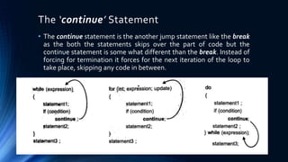 The ‘continue’ Statement
• The continue statement is the another jump statement like the break
as the both the statements skips over the part of code but the
continue statement is some what different than the break. Instead of
forcing for termination it forces for the next iteration of the loop to
take place, skipping any code in between.
 