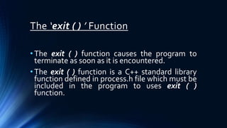 The ‘exit ( ) ’ Function
• The exit ( ) function causes the program to
terminate as soon as it is encountered.
• The exit ( ) function is a C++ standard library
function defined in process.h file which must be
included in the program to uses exit ( )
function.
 
