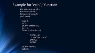 Example for ‘exit ( )’ function
#include<iostream.h>
#include<conio.h>
#include<process.h>
void main()
{
clrscr();
int n;
cout<<"Enter no.:";
cin>>n;
for(int i=2;i<=n/2;++i)
{
if (n%i==0)
cout<<"Not prime";
getch();
exit(0);
}
cout<<"Prime";
getch();
}
 