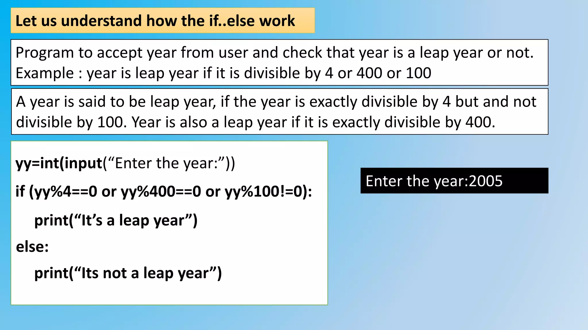 Let us understand how the if..else work
Program to accept year from user and check that year is a leap year or not.
Example : year is leap year if it is divisible by 4 or 400 or 100
yy=int(input(“Enter the year:”))
if (yy%4==0 or yy%400==0 or yy%100!=0):
print(“It’s a leap year”)
print(“Its not a leap year”)
else:
Enter the year:2005
A year is said to be leap year, if the year is exactly divisible by 4 but and not
divisible by 100. Year is also a leap year if it is exactly divisible by 400.
 