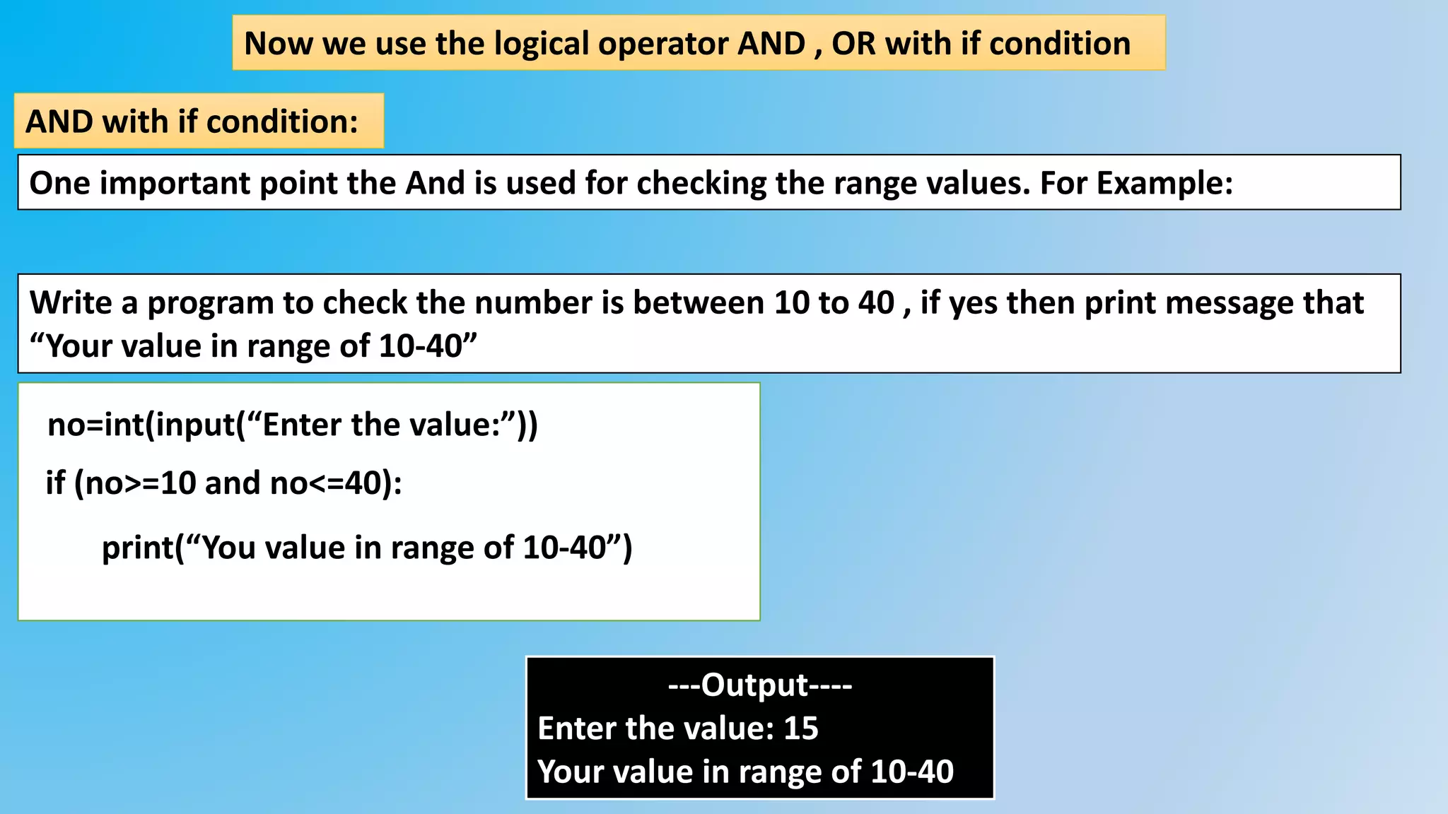 Now we use the logical operator AND , OR with if condition
AND with if condition:
Write a program to check the number is between 10 to 40 , if yes then print message that
“Your value in range of 10-40”
no=int(input(“Enter the value:”))
if (no>=10 and no<=40):
print(“You value in range of 10-40”)
---Output----
Enter the value: 15
Your value in range of 10-40
One important point the And is used for checking the range values. For Example:
 