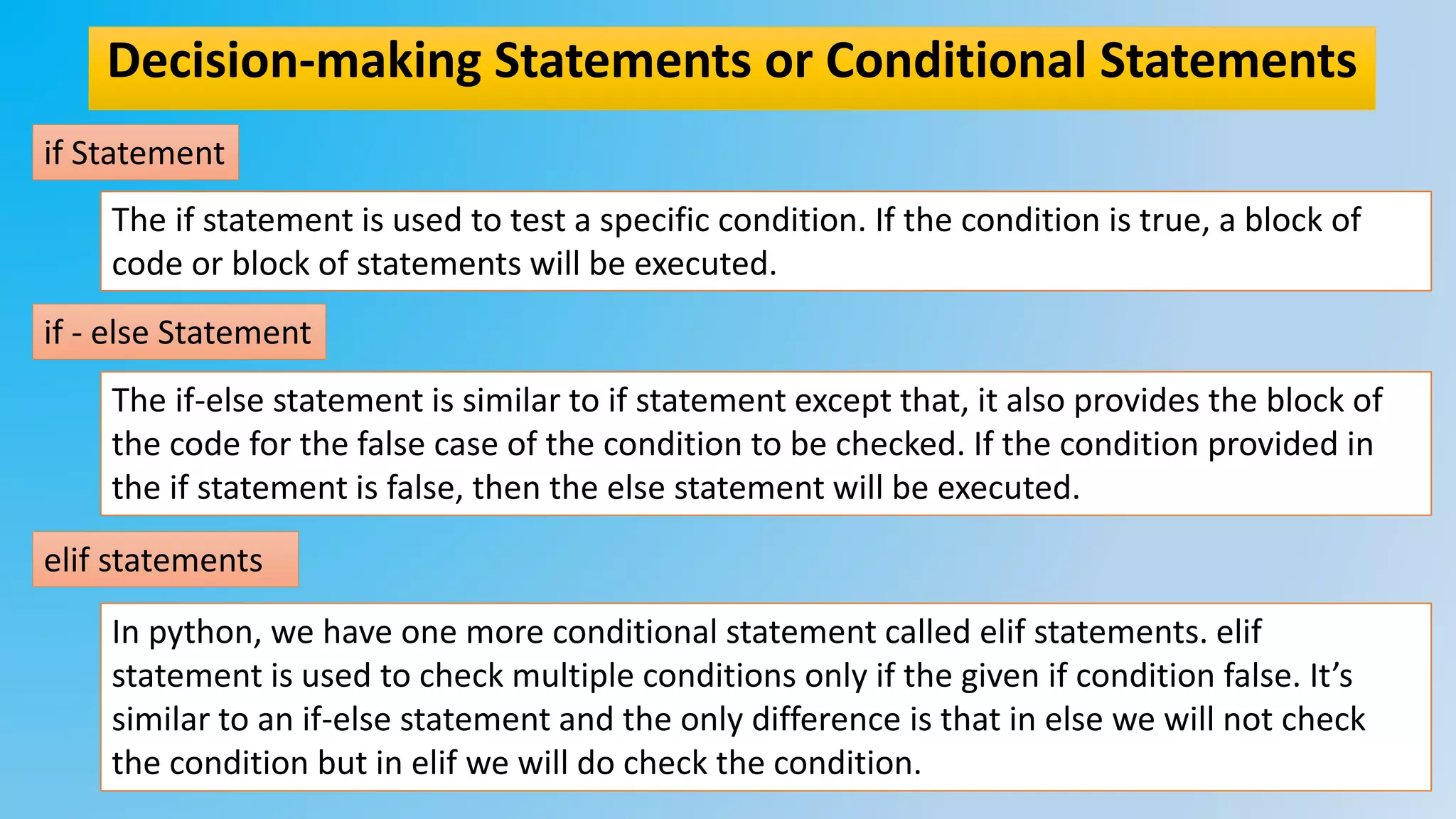 Decision-making Statements or Conditional Statements
if Statement
if - else Statement
elif statements
The if statement is used to test a specific condition. If the condition is true, a block of
code or block of statements will be executed.
The if-else statement is similar to if statement except that, it also provides the block of
the code for the false case of the condition to be checked. If the condition provided in
the if statement is false, then the else statement will be executed.
In python, we have one more conditional statement called elif statements. elif
statement is used to check multiple conditions only if the given if condition false. It’s
similar to an if-else statement and the only difference is that in else we will not check
the condition but in elif we will do check the condition.
 
