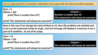 Let us understand the if condition indentation and scope with the help of another example:
Num = 5
if(Num < 10):
print(“Num is smaller than 10”)
print(“This statements will always be executed”)
---Output----
Number is smaller than 10
This statements will always be executed
Num = 15
if(Num < 10):
print(“Num is smaller than 10”)
print(“This statements will always be executed”)
---Output----
This statements will always be executed
Now in this case if we change the value of Num to 15, then if() condition not satisfied and
it not run the statement inside its scope , but last message will display it is because it not a
part of if condition , its out of its scope.
 