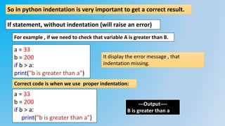 So in python indentation is very important to get a correct result.
If statement, without indentation (will raise an error)
a = 33
b = 200
if b > a:
print("b is greater than a")
For example , if we need to check that variable A is greater than B.
It display the error message , that
indentation missing.
a = 33
b = 200
if b > a:
print("b is greater than a")
Correct code is when we use proper indentation:
---Output----
B is greater than a
 