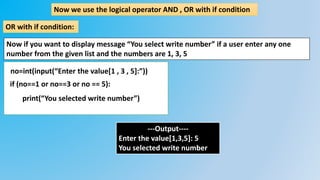 Now we use the logical operator AND , OR with if condition
OR with if condition:
Now if you want to display message “You select write number” if a user enter any one
number from the given list and the numbers are 1, 3, 5
no=int(input(“Enter the value[1 , 3 , 5]:”))
if (no==1 or no==3 or no == 5):
print(“You selected write number”)
---Output----
Enter the value[1,3,5]: 5
You selected write number
 