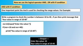 Now we use the logical operator AND , OR with if condition
AND with if condition:
Write a program to check the number is between 10 to 40 , if yes then print message that
“Your value in range of 10-40”
no=int(input(“Enter the value:”))
if (no>=10 and no<=40):
print(“You value in range of 10-40”)
---Output----
Enter the value: 15
Your value in range of 10-40
One important point the And is used for checking the range values. For Example:
 