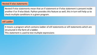 Nested if-else statements
Nested if-else statements mean that an if statement or if-else statement is present inside
another if or if-else block. Python provides this feature as well, this in turn will help us to
check multiple conditions in a given program.
elif Ladder
It means a program which contains ladder of elif statements or elif statements which are
structured in the form of a ladder.
This statement is used to test multiple expressions
 