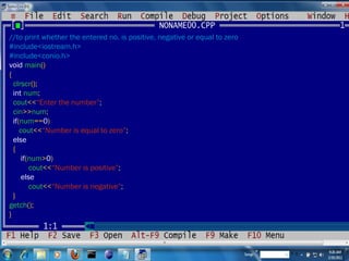 //to print whether the entered no. is positive, negative or equal to zero #include<iostream.h> #include<conio.h> void  main () { clrscr (); int  num ; cout << “Enter the number” ; cin >> num ; if ( num == 0 ) cout << “Number is equal to zero” ; else {  if ( num > 0 ) cout << “Number is positive” ; else cout << “Number is negative” ; } getch (); } 