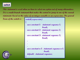 This statement is used when we have to select one option out of many alternatives. It is a multi branch statement that makes the control to jump to one of the several statements based on the value of an integer variable or an expression. The general  Form of the switch is:  switch switch(expression) { case constant 1:  statement sequence 1; break; case constant 2:  statement sequence 2; break; case constant 3:  statement sequence 3; break; . . .  case constant n-1:  statement sequence n-1; break; default:  statement sequence; } 