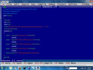 //to print the corresponding day of the week #include<iostream.h> #include<conio.h> void  main () { clrscr (); int  a,b,c ; char  op ; cout << “Enter the two operands and the operator(+ - * /)” ; cin >> a >> b >> op ; switch ( op ) { case  ‘+’ : cout << “The sum is” << c = a + b ; break ; case  ‘-’ : cout << “\nThe difference is” << c = a - b ; break ; case  ‘*’ : cout << “\nThe product is” << c = a * b ; break ; case  ‘/’ : cout << “\nThe div is” << c = a / b ; break ; default : cout << “\nWrong operator entered” ; } getch (); } 