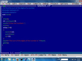 //to find the sum of the digits of a number #include<iostream.h> #include<conio.h> void  main () { clrscr (); int  n , rem , sum = 0 ; cout << “Enter the numbers “ ; cin >> n ; while ( n != 0 ) { rem = n % 10 ; sum += rem ; n /= 10 ; } cout << “The sum of the digits of the number is “ << sum ; getch (); } 