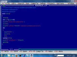 //to print first n natural numbers and their sum #include<iostream.h> #include<conio.h> void  main () { clrscr (); int  n , i = 1 ,sum =0 ; cout << “Enter the value of n: ” ; cin >> n ; cout << “\nFirst “ << n << “ natural numbers are:\n\n” ; do { cout << i << ‘ ‘ ; sum += I ; i ++; } while ( i <= n ); cout << “\n\nSum = “ << sum ; getch (); } 