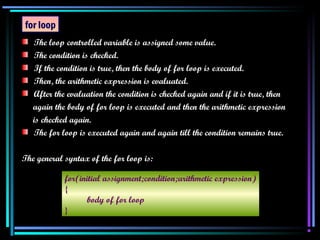 The loop controlled variable is assigned some value. The condition is checked. If the condition is true, then the body of for loop is executed. Then, the arithmetic expression is evaluated. After the evaluation the condition is checked again and if it is true, then again the body of for loop is executed and then the arithmetic expression is checked again. The for loop is executed again and again till the condition remains true. The general syntax of the for loop is: for loop for(initial assignment;condition;arithmetic expression) { body of for loop } 