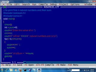//to print first n natural numbers and their sum #include<iostream.h> #include<conio.h> void  main () { clrscr (); int  n , sum =0 ; cout << “Enter the value of n: ” ; cin >> n ; cout << “\nFirst “ << n << “ natural numbers are:\n\n” ; for ( i = 1 ; i <= n ;++ i ) { cout << i << ‘ ‘ ; sum += i ; } cout << “\n\nSum = “ << sum ; getch (); } 