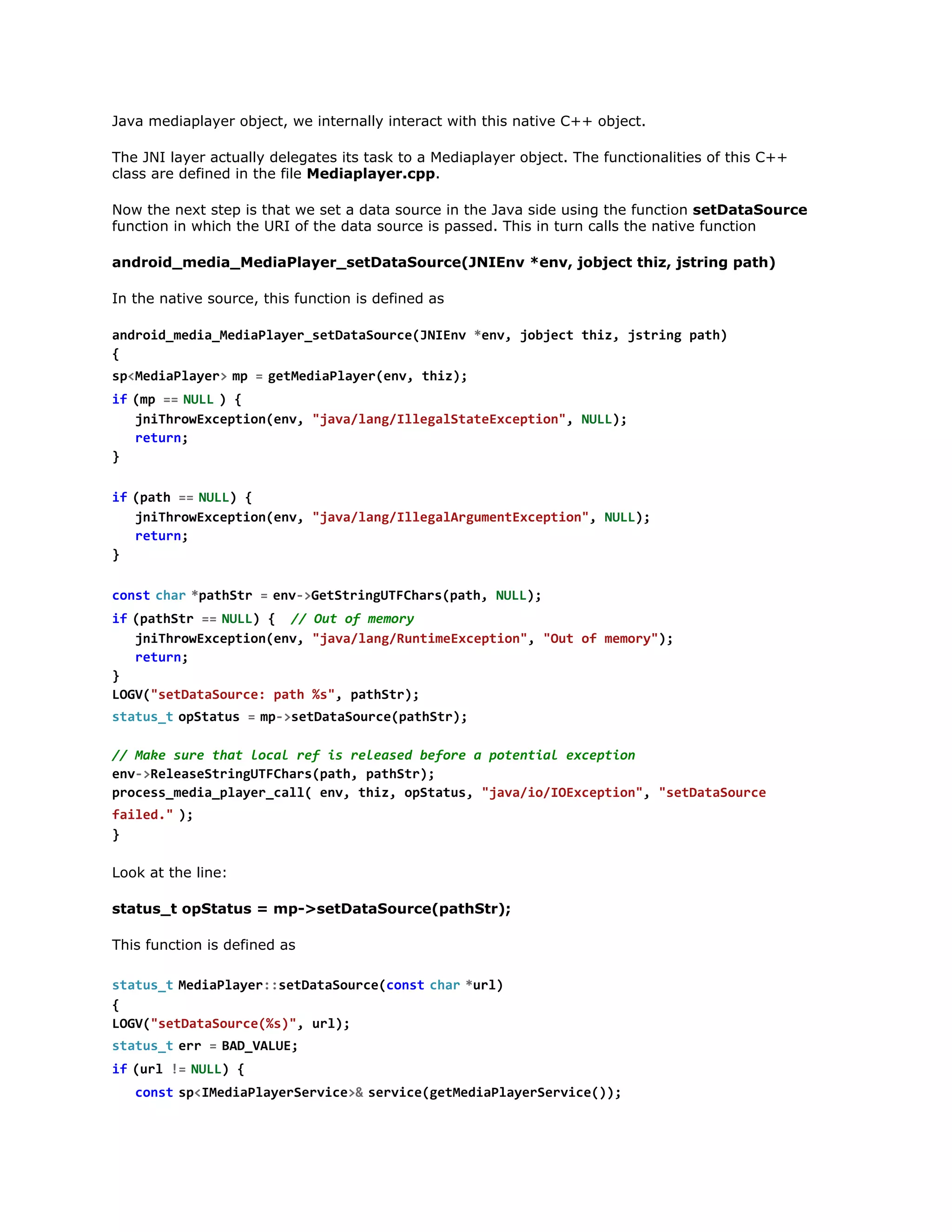 The JNI layer actually delegates its task to a Mediaplayer object. The functionalities of this C++
class are defined in the file Mediaplayer.cpp.
Now the next step is that we set a data source in the Java side using the function setDataSource
function in which the URI of the data source is passed. This in turn calls the native function
android_media_MediaPlayer_setDataSource(JNIEnv *env, jobject thiz, jstring path)
In the native source, this function is defined as
adodmdaMdalyrstaaoreJIn *n,jbetti,jtigpt)
nri_ei_eiPae_eDtSuc(NEv ev ojc hz srn ah
{
s < e i P a e >m =g t e i P a e ( n , t i )
pMdalyr  p   eMdalyrev hz;
i  ( p =  N L  ) {
f m = UL
jihoEcpinev "aaln/leaSaexeto" NL)
nTrwxeto(n, jv/agIlglttEcpin, UL;
rtr;
eun
}
i  ( a h =  N L ) {
f pt = UL
jihoEcpinev "aaln/leaAgmnEcpin,NL)
nTrwxeto(n, jv/agIlglruetxeto" UL;
rtr;
eun
}
c n tc a  * a h t =e v > e S r n U F h r ( a h N L )
os  hr ptSr   n-GttigTCaspt, UL;
i  ( a h t =  N L ) { / O t o m m r
f ptSr = UL
/ u f eoy
jihoEcpinev "aaln/utmEcpin,"u o mmr";
nTrwxeto(n, jv/agRniexeto" Ot f eoy)
rtr;
eun
}
LG(staaore pt %" ptSr;
OV"eDtSuc: ah s, aht)
s a u _  o S a u =m - s t a a o r e p t S r ;
ttst ptts   p>eDtSuc(aht)
/ Mk sr ta lclrfi rlae bfr aptnilecpin
/ ae ue ht oa e s eesd eoe
oeta xeto
ev>eesSrnUFhr(ah ptSr;
n-RlaetigTCaspt, aht)
poesmdapae_al ev ti,oSau,"aai/Oxeto" "eDtSuc
rcs_ei_lyrcl( n, hz ptts jv/oIEcpin, staaore
f i e .  )
ald" ;
}
Look at the line:
status_t opStatus = mp->setDataSource(pathStr);
This function is defined as
s a u _  M d a l y r : e D t S u c ( o s  c a  * r )
ttst eiPae:staaorecnt hr ul
{
LG(staaore%),ul;
OV"eDtSuc(s" r)
s a u _  e r =B D V L E
ttst r   A_AU;
i  ( r !  N L ) {
f ul = UL
c n ts < M d a l y r e v c >  s r i e g t e i P a e S r i e ) ;
os  pIeiPaeSrie& evc(eMdalyrevc()
i  ( e v c !  0 {
f srie = )

 