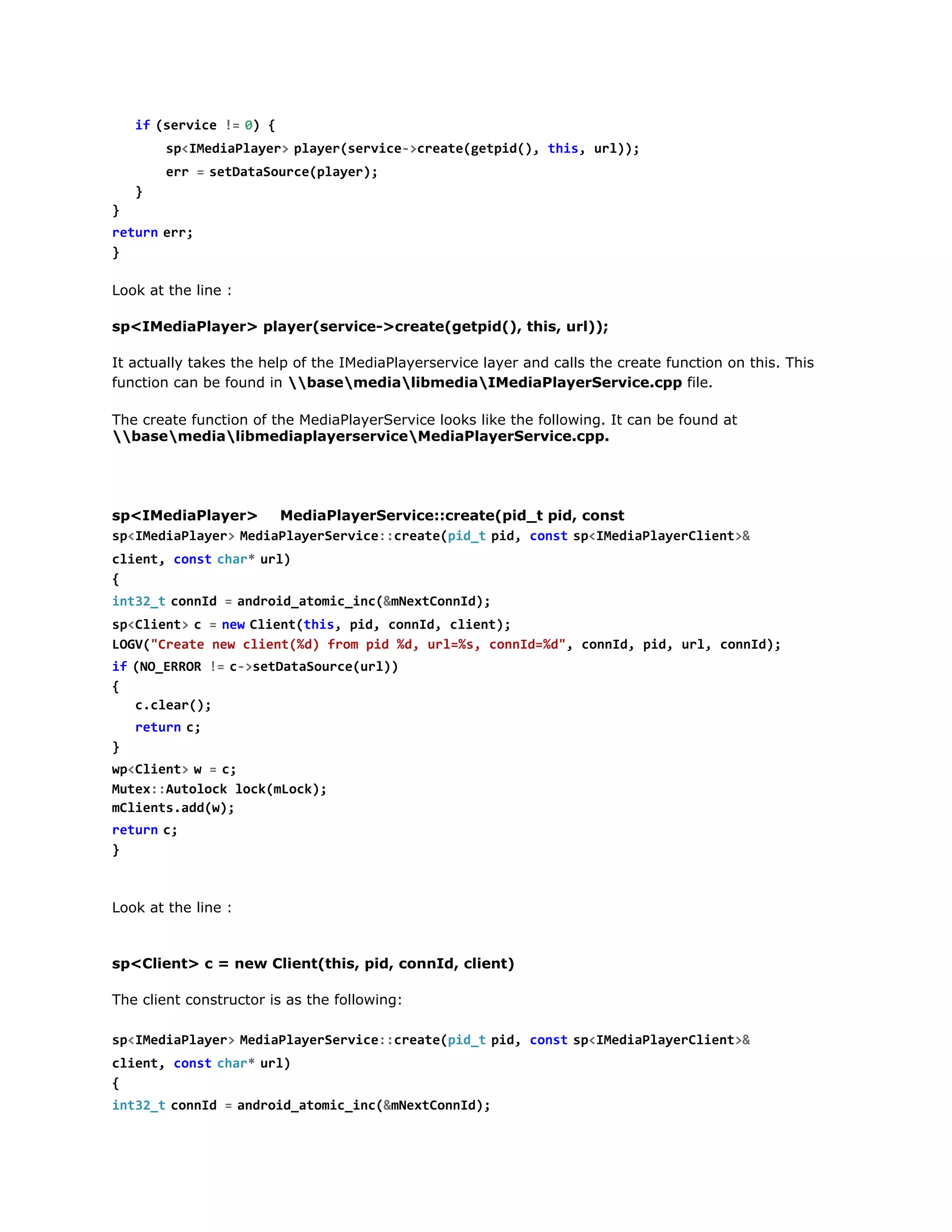 s < M d a l y r  p a e ( e v c - c e t ( e p d ) t i , u l )
pIeiPae> lyrsrie>raegti(, hs r);
e r =s t a a o r e p a e )
r   eDtSuc(lyr;
}
}
r t r  e r
eun r;
}
Look at the line :
sp<IMediaPlayer> player(service->create(getpid(), this, url));
It actually takes the help of the IMediaPlayerservice layer and calls the create function on this. This
function can be found in basemedialibmediaIMediaPlayerService.cpp file.
The create function of the MediaPlayerService looks like the following. It can be found at
basemedialibmediaplayerserviceMediaPlayerService.cpp.

sp<IMediaPlayer>
MediaPlayerService::create(pid_t pid, const
s < M d a l y r  M d a l y r e v c : c e t ( i _  p d c n ts < M d a l y r l e t &
pIeiPae> eiPaeSrie:raepdt i, os  pIeiPaeCin>
c i n , c n tc a *u l
let os  hr  r)
{
i t 2 tc n I =a d o d a o i _ n ( m e t o n d ;
n3_  ond   nri_tmcic&NxCnI)
s < l e t  c =n wC i n ( h s p d c n I , c i n )
pCin>
  e  letti, i, ond let;
LG(Cet nwcin(d fo pd%,ul%,cnI=d,cnI,pd ul cnI)
OV"rae e let%) rm i d r=s ond%" ond i, r, ond;
i  ( O E R R !  c > e D t S u c ( r )
f N_RO = -staaoreul)
{
ccer)
.la(;
r t r  c
eun ;
}
w < l e t  w =c
pCin>
  ;
Mtx:uooklc(Lc)
ue:Atlc okmok;
mlet.d()
Cinsadw;
r t r  c
eun ;
}

Look at the line :

sp<Client> c = new Client(this, pid, connId, client)
The client constructor is as the following:
s < M d a l y r  M d a l y r e v c : c e t ( i _  p d c n ts < M d a l y r l e t &
pIeiPae> eiPaeSrie:raepdt i, os  pIeiPaeCin>
c i n , c n tc a *u l
let os  hr  r)
{
i t 2 tc n I =a d o d a o i _ n ( m e t o n d ;
n3_  ond   nri_tmcic&NxCnI)
s < l e t  c =n wC i n ( h s p d c n I , c i n )
pCin>
  e  letti, i, ond let;

 