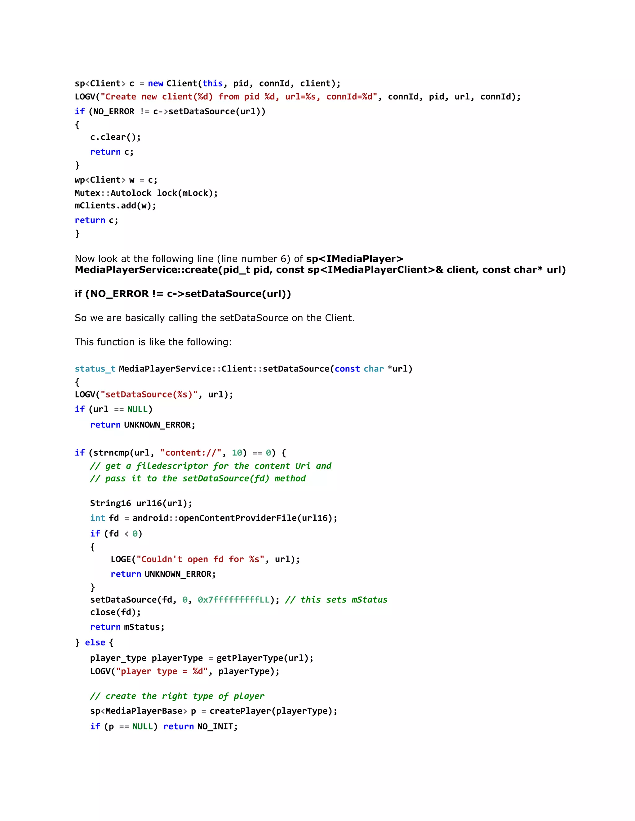 LG(Cet nwcin(d fo pd%,ul%,cnI=d,cnI,pd ul cnI)
OV"rae e let%) rm i d r=s ond%" ond i, r, ond;
i  ( O E R R !  c > e D t S u c ( r )
f N_RO = -staaoreul)
{
ccer)
.la(;
r t r  c
eun ;
}
w < l e t  w =c
pCin>
  ;
Mtx:uooklc(Lc)
ue:Atlc okmok;
mlet.d()
Cinsadw;
r t r  c
eun ;
}
Now look at the following line (line number 6) of sp<IMediaPlayer>
MediaPlayerService::create(pid_t pid, const sp<IMediaPlayerClient>& client, const char* url)
if (NO_ERROR != c->setDataSource(url))
So we are basically calling the setDataSource on the Client.
This function is like the following:
s a u _  M d a l y r e v c : C i n : s t a a o r e c n tc a  * r )
ttst eiPaeSrie:let:eDtSuc(os  hr ul
{
LG(staaore%),ul;
OV"eDtSuc(s" r)
i  ( r =  N L )
f ul = UL
r t r  U K O N E R R
eun NNW_RO;
i  ( t n m ( r , " o t n : / , 1 ) =  0 {
f srcpul cnet/" 0 = )
/ gtafldsrpo frtecnetUiad
/ e
ieecitr o h otn r n
/ ps i t testaaoref)mto
/ as t o h eDtSuc(d ehd
Srn1 ul6ul;
tig6 r1(r)
i tf =a d o d : p n o t n P o i e F l ( r 1 )
n  d   nri:oeCnetrvdrieul6;
i  ( d <0
f f   )
{
LG(Cud' oe f fr%" ul;
OE"olnt pn d o s, r)
r t r  U K O N E R R
eun NNW_RO;
}
staaoref,0 07ffffL) / ti st mtts
eDtSuc(d , xfffffL; / hs es Sau
coef)
ls(d;
r t r  m t t s
eun Sau;
} e s  {
le
p a e _ y e p a e T p =g t l y r y e u l ;
lyrtp lyrye   ePaeTp(r)
LG(pae tp =%" paeTp)
OV"lyr ye
d, lyrye;
/ cet tergttp o pae
/ rae h ih ye f lyr
s < e i P a e B s >p =c e t P a e ( l y r y e ;
pMdalyrae 
  raelyrpaeTp)
i  ( =  N L ) r t r  N _ N T
f p = UL eun OII;
i  ( p > a d a e u p t ) {
f !-hrwrOtu()

 