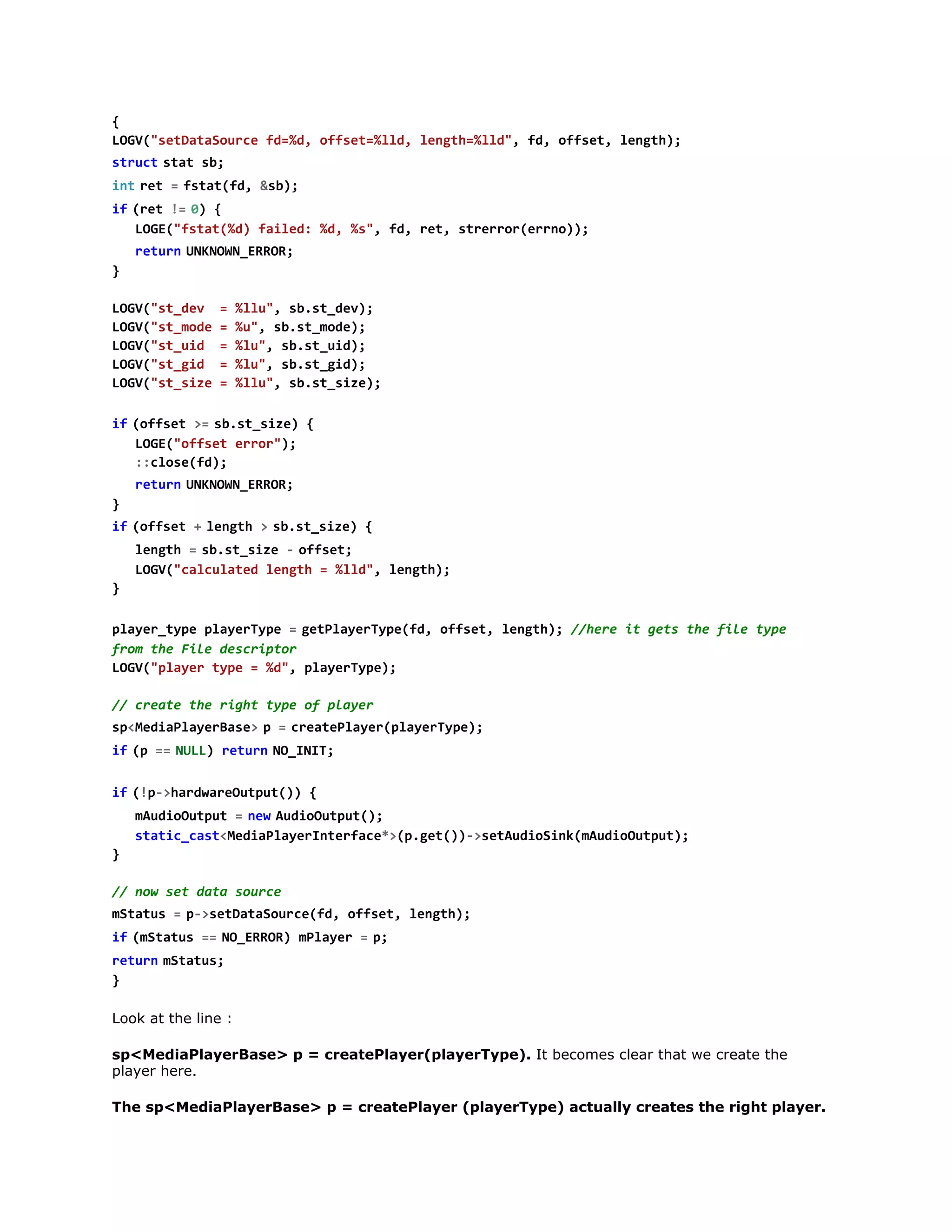 LG(staaoref=d ofe=ld lnt=ld,f,ofe,lnt)
OV"eDtSuc d%, fst%l, egh%l" d fst egh;
s r c  s a s ;
tut tt b
i tr t =f t t f , & b ;
n  e   sa(d s)
i  ( e !  0 {
f rt = )
LG(ftt%)fie:%,%" f,rt srro(rn);
OE"sa(d ald d s, d e, terrero)
r t r  U K O N E R R
eun NNW_RO;
}
LG(s_e =%l" s.tdv;
OV"tdv
lu, bs_e)
LG(s_oe=%" s.tmd)
OV"tmd
u, bs_oe;
LG(s_i =%u,s.tud;
OV"tud
l" bs_i)
LG(s_i =%u,s.tgd;
OV"tgd
l" bs_i)
LG(s_ie=%l" s.tsz)
OV"tsz
lu, bs_ie;
i  ( f s t >  s . t s z ) {
f ofe = bs_ie
LG(ofe err)
OE"fst ro";
:coef)
:ls(d;
r t r  U K O N E R R
eun NNW_RO;
}
i  ( f s t +l n t >s . t s z ) {
f ofe   egh   bs_ie
l n t =s . t s z -o f e ;
egh   bs_ie   fst
LG(cluae lnt =%l" lnt)
OV"acltd egh
ld, egh;
}
p a e _ y e p a e T p =g t l y r y e f , o f e , l n t ) / h r i g t t e f l t p
lyrtp lyrye   ePaeTp(d fst egh; /ee t es h ie ye
fo teFl dsrpo
rm h ie ecitr
LG(pae tp =%" paeTp)
OV"lyr ye
d, lyrye;
/ cet tergttp o pae
/ rae h ih ye f lyr
s < e i P a e B s >p =c e t P a e ( l y r y e ;
pMdalyrae 
  raelyrpaeTp)
i  ( =  N L ) r t r  N _ N T
f p = UL eun OII;
i  ( p > a d a e u p t ) {
f !-hrwrOtu()
m u i O t u =n wA d o u p t )
Adoupt   e  uiOtu(;
sai_atMdalyrnefc*(.e()>eAdoikmuiOtu)
ttccs<eiPaeItrae>pgt)-stuiSn(Adoupt;
}
/ nwstdt suc
/ o e aa ore
m t t s =p > e D t S u c ( d o f e , l n t )
Sau   -staaoref, fst egh;
i  ( S a u =  N _ R O ) m l y r =p
f mtts = OERR Pae   ;
r t r  m t t s
eun Sau;
}
Look at the line :
sp<MediaPlayerBase> p = createPlayer(playerType). It becomes clear that we create the
player here.
The sp<MediaPlayerBase> p = createPlayer (playerType) actually creates the right player.

 