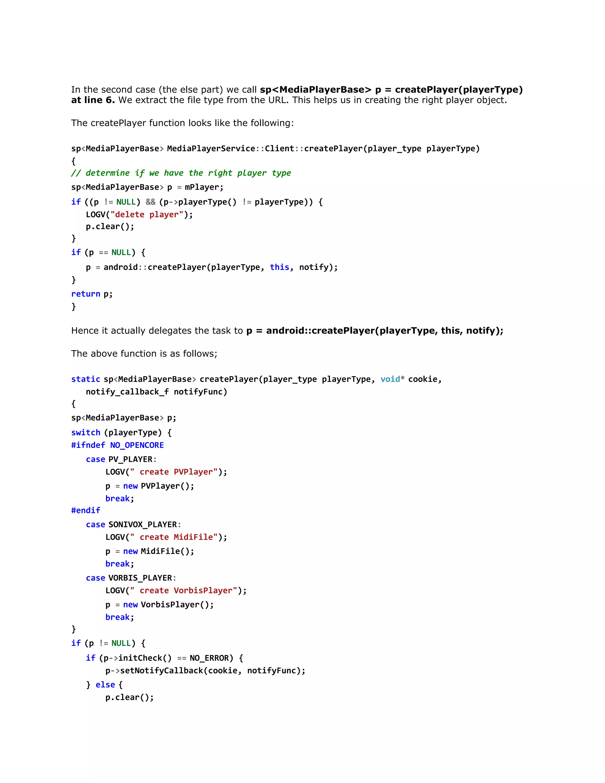 In the second case (the else part) we call sp<MediaPlayerBase> p = createPlayer(playerType)
at line 6. We extract the file type from the URL. This helps us in creating the right player object.
The createPlayer function looks like the following:
s < e i P a e B s >M d a l y r e v c : C i n : c e t P a e ( l y r t p p a e T p )
pMdalyrae  eiPaeSrie:let:raelyrpae_ye lyrye
{
/ dtriei w hv tergtpae tp
/ eemn f e ae h ih lyr ye
s < e i P a e B s >p =m l y r
pMdalyrae 
  Pae;
i  ( p !  N L ) &  ( - p a e T p ( !  p a e T p ) {
f ( = UL & p>lyrye) = lyrye)
LG(dlt pae";
OV"eee lyr)
pcer)
.la(;
}
i  ( =  N L ) {
f p = UL
p =a d o d : r a e l y r p a e T p , t i , n t f )
  nri:cetPae(lyrye hs oiy;
}
r t r  p
eun ;
}
Hence it actually delegates the task to p = android::createPlayer(playerType, this, notify);
The above function is as follows;
s a i  s < e i P a e B s >c e t P a e ( l y r t p p a e T p , v i *c o i ,
ttc pMdalyrae  raelyrpae_ye lyrye od  oke
ntf_alakfntfFn)
oiyclbc_ oiyuc
{
s < e i P a e B s >p
pMdalyrae  ;
s i c  ( l y r y e {
wth paeTp)
#fdfN_PNOE
ine OOECR
c s  P _ L Y R
ae VPAE:
LG( cet PPae";
OV" rae Vlyr)
p =n wP P a e ( ;
  e  Vlyr)
bek
ra;
#ni
edf
c s  S N V X P A E :
ae OIO_LYR
LG( cet MdFl";
OV" rae iiie)
p =n wM d F l ( ;
  e  iiie)
bek
ra;
c s  V R I _ L Y R
ae OBSPAE:
LG( cet VriPae";
OV" rae obslyr)
p =n wV r i P a e ( ;
  e  obslyr)
bek
ra;
}
i  ( !  N L ) {
f p = UL
i  ( - i i C e k ) =  N _ R O ) {
f p>nthc( = OERR
p>eNtfClbc(oke ntfFn)
-stoiyalakcoi, oiyuc;
} e s  {
le
pcer)
.la(;
}

 