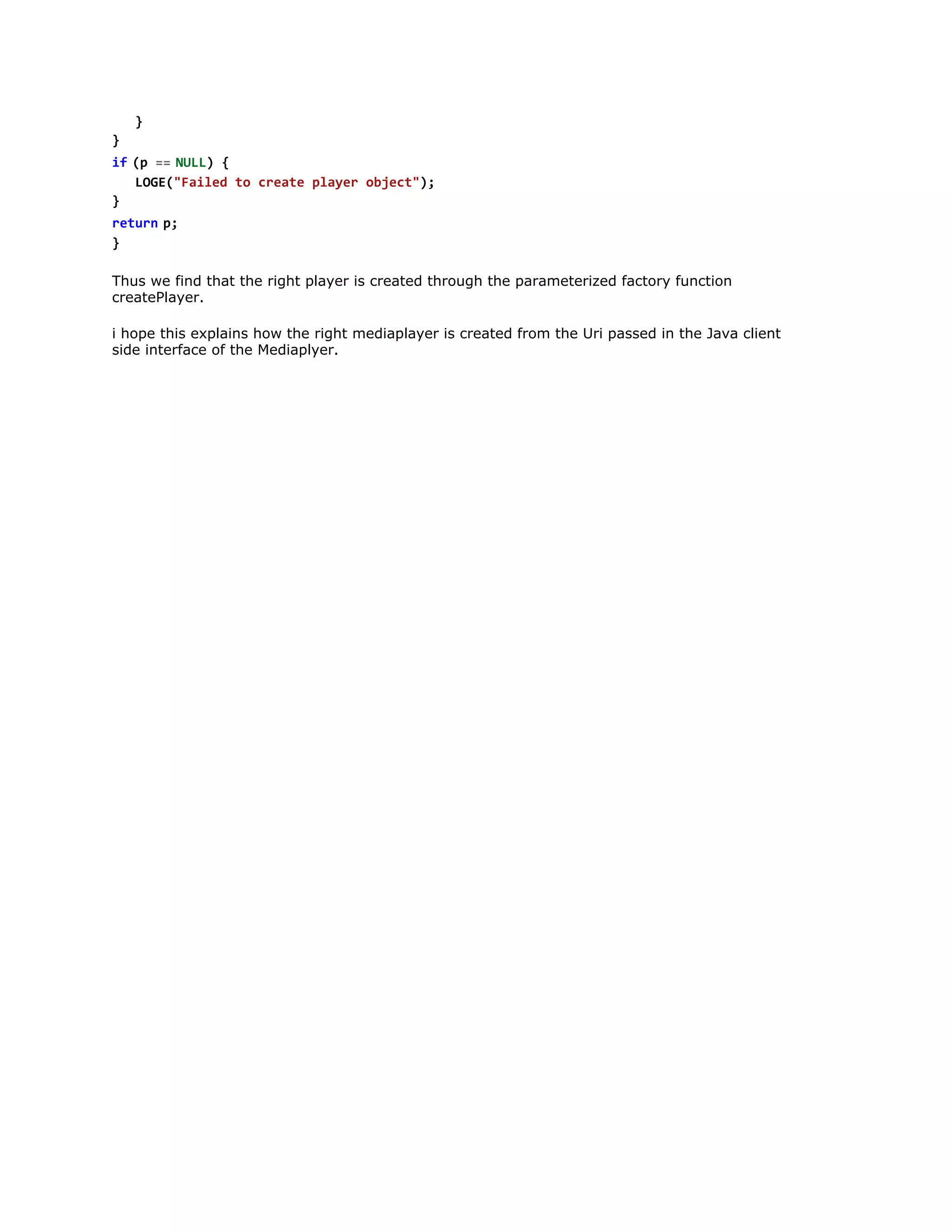 }
i  ( =  N L ) {
f p = UL
LG(Fie t cet pae ojc";
OE"ald o rae lyr bet)
}
r t r  p
eun ;
}
Thus we find that the right player is created through the parameterized factory function
createPlayer.
i hope this explains how the right mediaplayer is created from the Uri passed in the Java client
side interface of the Mediaplyer.

 