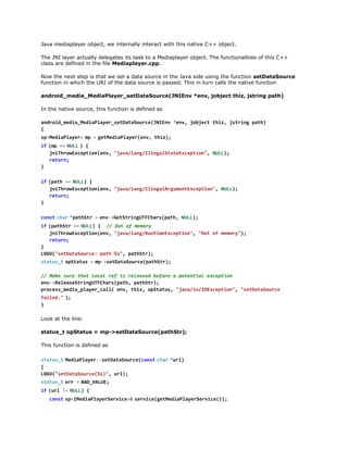 The JNI layer actually delegates its task to a Mediaplayer object. The functionalities of this C++
class are defined in the file Mediaplayer.cpp.
Now the next step is that we set a data source in the Java side using the function setDataSource
function in which the URI of the data source is passed. This in turn calls the native function
android_media_MediaPlayer_setDataSource(JNIEnv *env, jobject thiz, jstring path)
In the native source, this function is defined as
adodmdaMdalyrstaaoreJIn *n,jbetti,jtigpt)
nri_ei_eiPae_eDtSuc(NEv ev ojc hz srn ah
{
s < e i P a e >m =g t e i P a e ( n , t i )
pMdalyr  p   eMdalyrev hz;
i  ( p =  N L  ) {
f m = UL
jihoEcpinev "aaln/leaSaexeto" NL)
nTrwxeto(n, jv/agIlglttEcpin, UL;
rtr;
eun
}
i  ( a h =  N L ) {
f pt = UL
jihoEcpinev "aaln/leaAgmnEcpin,NL)
nTrwxeto(n, jv/agIlglruetxeto" UL;
rtr;
eun
}
c n tc a  * a h t =e v > e S r n U F h r ( a h N L )
os  hr ptSr   n-GttigTCaspt, UL;
i  ( a h t =  N L ) { / O t o m m r
f ptSr = UL
/ u f eoy
jihoEcpinev "aaln/utmEcpin,"u o mmr";
nTrwxeto(n, jv/agRniexeto" Ot f eoy)
rtr;
eun
}
LG(staaore pt %" ptSr;
OV"eDtSuc: ah s, aht)
s a u _  o S a u =m - s t a a o r e p t S r ;
ttst ptts   p>eDtSuc(aht)
/ Mk sr ta lclrfi rlae bfr aptnilecpin
/ ae ue ht oa e s eesd eoe
oeta xeto
ev>eesSrnUFhr(ah ptSr;
n-RlaetigTCaspt, aht)
poesmdapae_al ev ti,oSau,"aai/Oxeto" "eDtSuc
rcs_ei_lyrcl( n, hz ptts jv/oIEcpin, staaore
f i e .  )
ald" ;
}
Look at the line:
status_t opStatus = mp->setDataSource(pathStr);
This function is defined as
s a u _  M d a l y r : e D t S u c ( o s  c a  * r )
ttst eiPae:staaorecnt hr ul
{
LG(staaore%),ul;
OV"eDtSuc(s" r)
s a u _  e r =B D V L E
ttst r   A_AU;
i  ( r !  N L ) {
f ul = UL
c n ts < M d a l y r e v c >  s r i e g t e i P a e S r i e ) ;
os  pIeiPaeSrie& evc(eMdalyrevc()
i  ( e v c !  0 {
f srie = )

 