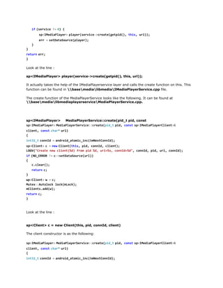 s < M d a l y r  p a e ( e v c - c e t ( e p d ) t i , u l )
pIeiPae> lyrsrie>raegti(, hs r);
e r =s t a a o r e p a e )
r   eDtSuc(lyr;
}
}
r t r  e r
eun r;
}
Look at the line :
sp<IMediaPlayer> player(service->create(getpid(), this, url));
It actually takes the help of the IMediaPlayerservice layer and calls the create function on this. This
function can be found in basemedialibmediaIMediaPlayerService.cpp file.
The create function of the MediaPlayerService looks like the following. It can be found at
basemedialibmediaplayerserviceMediaPlayerService.cpp.

sp<IMediaPlayer>
MediaPlayerService::create(pid_t pid, const
s < M d a l y r  M d a l y r e v c : c e t ( i _  p d c n ts < M d a l y r l e t &
pIeiPae> eiPaeSrie:raepdt i, os  pIeiPaeCin>
c i n , c n tc a *u l
let os  hr  r)
{
i t 2 tc n I =a d o d a o i _ n ( m e t o n d ;
n3_  ond   nri_tmcic&NxCnI)
s < l e t  c =n wC i n ( h s p d c n I , c i n )
pCin>
  e  letti, i, ond let;
LG(Cet nwcin(d fo pd%,ul%,cnI=d,cnI,pd ul cnI)
OV"rae e let%) rm i d r=s ond%" ond i, r, ond;
i  ( O E R R !  c > e D t S u c ( r )
f N_RO = -staaoreul)
{
ccer)
.la(;
r t r  c
eun ;
}
w < l e t  w =c
pCin>
  ;
Mtx:uooklc(Lc)
ue:Atlc okmok;
mlet.d()
Cinsadw;
r t r  c
eun ;
}

Look at the line :

sp<Client> c = new Client(this, pid, connId, client)
The client constructor is as the following:
s < M d a l y r  M d a l y r e v c : c e t ( i _  p d c n ts < M d a l y r l e t &
pIeiPae> eiPaeSrie:raepdt i, os  pIeiPaeCin>
c i n , c n tc a *u l
let os  hr  r)
{
i t 2 tc n I =a d o d a o i _ n ( m e t o n d ;
n3_  ond   nri_tmcic&NxCnI)
s < l e t  c =n wC i n ( h s p d c n I , c i n )
pCin>
  e  letti, i, ond let;

 
