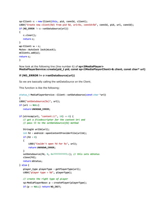 LG(Cet nwcin(d fo pd%,ul%,cnI=d,cnI,pd ul cnI)
OV"rae e let%) rm i d r=s ond%" ond i, r, ond;
i  ( O E R R !  c > e D t S u c ( r )
f N_RO = -staaoreul)
{
ccer)
.la(;
r t r  c
eun ;
}
w < l e t  w =c
pCin>
  ;
Mtx:uooklc(Lc)
ue:Atlc okmok;
mlet.d()
Cinsadw;
r t r  c
eun ;
}
Now look at the following line (line number 6) of sp<IMediaPlayer>
MediaPlayerService::create(pid_t pid, const sp<IMediaPlayerClient>& client, const char* url)
if (NO_ERROR != c->setDataSource(url))
So we are basically calling the setDataSource on the Client.
This function is like the following:
s a u _  M d a l y r e v c : C i n : s t a a o r e c n tc a  * r )
ttst eiPaeSrie:let:eDtSuc(os  hr ul
{
LG(staaore%),ul;
OV"eDtSuc(s" r)
i  ( r =  N L )
f ul = UL
r t r  U K O N E R R
eun NNW_RO;
i  ( t n m ( r , " o t n : / , 1 ) =  0 {
f srcpul cnet/" 0 = )
/ gtafldsrpo frtecnetUiad
/ e
ieecitr o h otn r n
/ ps i t testaaoref)mto
/ as t o h eDtSuc(d ehd
Srn1 ul6ul;
tig6 r1(r)
i tf =a d o d : p n o t n P o i e F l ( r 1 )
n  d   nri:oeCnetrvdrieul6;
i  ( d <0
f f   )
{
LG(Cud' oe f fr%" ul;
OE"olnt pn d o s, r)
r t r  U K O N E R R
eun NNW_RO;
}
staaoref,0 07ffffL) / ti st mtts
eDtSuc(d , xfffffL; / hs es Sau
coef)
ls(d;
r t r  m t t s
eun Sau;
} e s  {
le
p a e _ y e p a e T p =g t l y r y e u l ;
lyrtp lyrye   ePaeTp(r)
LG(pae tp =%" paeTp)
OV"lyr ye
d, lyrye;
/ cet tergttp o pae
/ rae h ih ye f lyr
s < e i P a e B s >p =c e t P a e ( l y r y e ;
pMdalyrae 
  raelyrpaeTp)
i  ( =  N L ) r t r  N _ N T
f p = UL eun OII;
i  ( p > a d a e u p t ) {
f !-hrwrOtu()

 