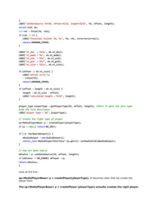 LG(staaoref=d ofe=ld lnt=ld,f,ofe,lnt)
OV"eDtSuc d%, fst%l, egh%l" d fst egh;
s r c  s a s ;
tut tt b
i tr t =f t t f , & b ;
n  e   sa(d s)
i  ( e !  0 {
f rt = )
LG(ftt%)fie:%,%" f,rt srro(rn);
OE"sa(d ald d s, d e, terrero)
r t r  U K O N E R R
eun NNW_RO;
}
LG(s_e =%l" s.tdv;
OV"tdv
lu, bs_e)
LG(s_oe=%" s.tmd)
OV"tmd
u, bs_oe;
LG(s_i =%u,s.tud;
OV"tud
l" bs_i)
LG(s_i =%u,s.tgd;
OV"tgd
l" bs_i)
LG(s_ie=%l" s.tsz)
OV"tsz
lu, bs_ie;
i  ( f s t >  s . t s z ) {
f ofe = bs_ie
LG(ofe err)
OE"fst ro";
:coef)
:ls(d;
r t r  U K O N E R R
eun NNW_RO;
}
i  ( f s t +l n t >s . t s z ) {
f ofe   egh   bs_ie
l n t =s . t s z -o f e ;
egh   bs_ie   fst
LG(cluae lnt =%l" lnt)
OV"acltd egh
ld, egh;
}
p a e _ y e p a e T p =g t l y r y e f , o f e , l n t ) / h r i g t t e f l t p
lyrtp lyrye   ePaeTp(d fst egh; /ee t es h ie ye
fo teFl dsrpo
rm h ie ecitr
LG(pae tp =%" paeTp)
OV"lyr ye
d, lyrye;
/ cet tergttp o pae
/ rae h ih ye f lyr
s < e i P a e B s >p =c e t P a e ( l y r y e ;
pMdalyrae 
  raelyrpaeTp)
i  ( =  N L ) r t r  N _ N T
f p = UL eun OII;
i  ( p > a d a e u p t ) {
f !-hrwrOtu()
m u i O t u =n wA d o u p t )
Adoupt   e  uiOtu(;
sai_atMdalyrnefc*(.e()>eAdoikmuiOtu)
ttccs<eiPaeItrae>pgt)-stuiSn(Adoupt;
}
/ nwstdt suc
/ o e aa ore
m t t s =p > e D t S u c ( d o f e , l n t )
Sau   -staaoref, fst egh;
i  ( S a u =  N _ R O ) m l y r =p
f mtts = OERR Pae   ;
r t r  m t t s
eun Sau;
}
Look at the line :
sp<MediaPlayerBase> p = createPlayer(playerType). It becomes clear that we create the
player here.
The sp<MediaPlayerBase> p = createPlayer (playerType) actually creates the right player.

 